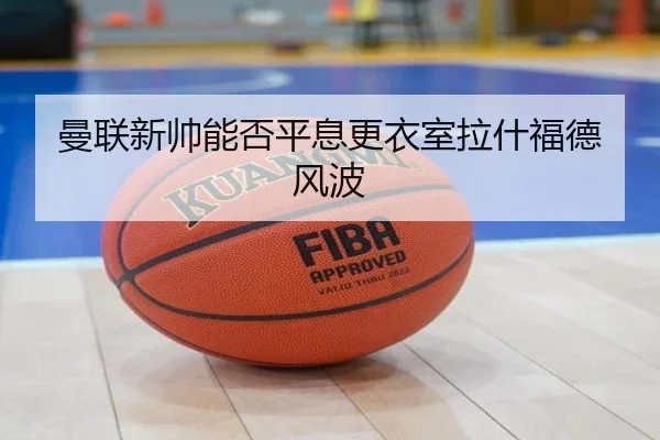 曼联新帅能否平息更衣室拉什福德风波